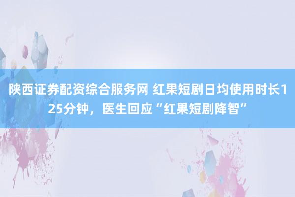 陕西证券配资综合服务网 红果短剧日均使用时长125分钟，医生回应“红果短剧降智”