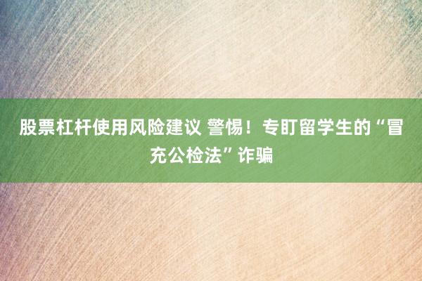 股票杠杆使用风险建议 警惕！专盯留学生的“冒充公检法”诈骗