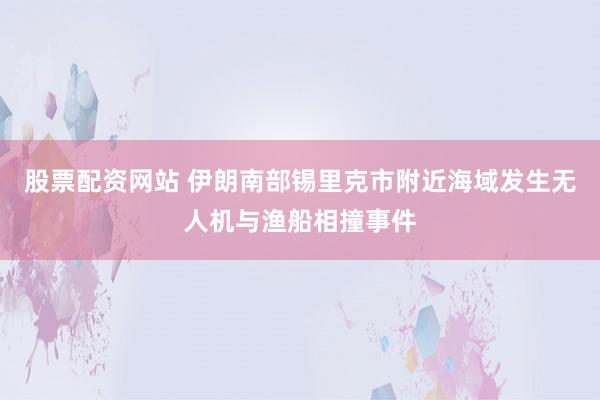 股票配资网站 伊朗南部锡里克市附近海域发生无人机与渔船相撞事件