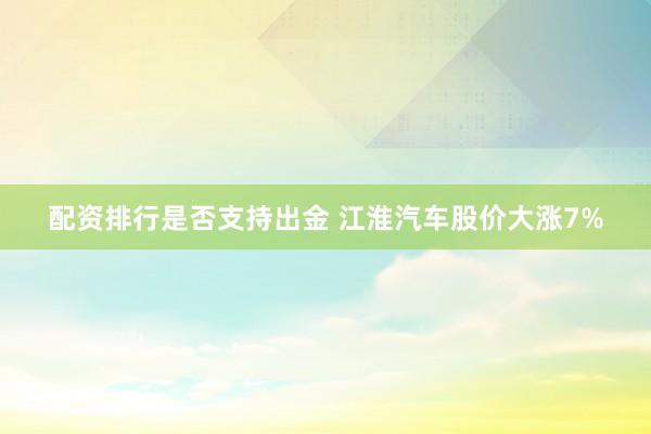 配资排行是否支持出金 江淮汽车股价大涨7%