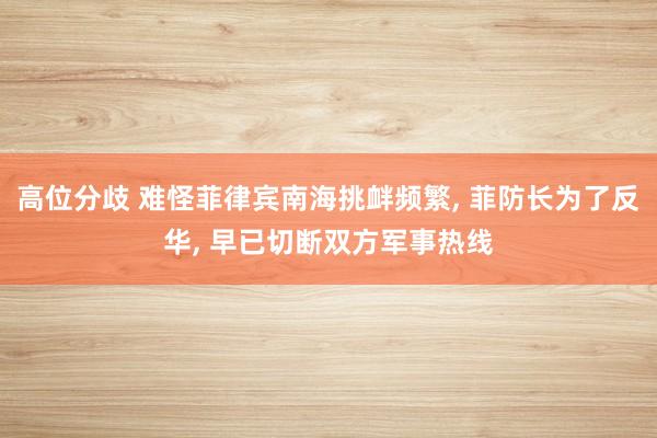 高位分歧 难怪菲律宾南海挑衅频繁, 菲防长为了反华, 早已切断双方军事热线
