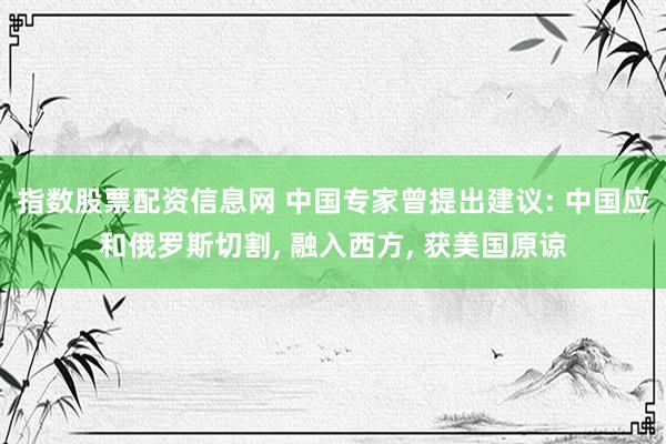 指数股票配资信息网 中国专家曾提出建议: 中国应和俄罗斯切割, 融入西方, 获美国原谅