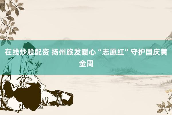 在线炒股配资 扬州旅发暖心“志愿红”守护国庆黄金周