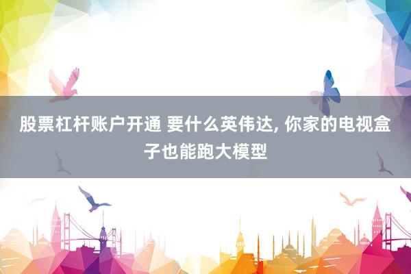 股票杠杆账户开通 要什么英伟达, 你家的电视盒子也能跑大模型