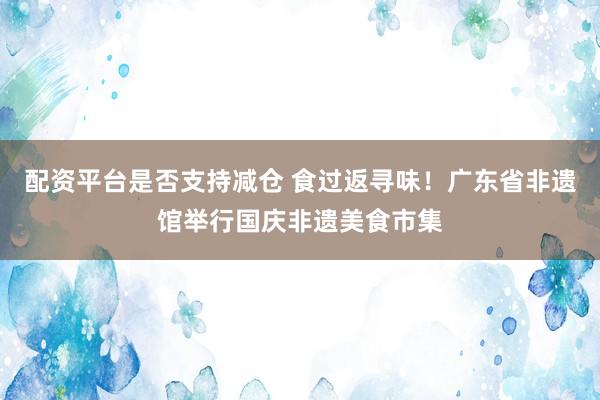 配资平台是否支持减仓 食过返寻味！广东省非遗馆举行国庆非遗美食市集