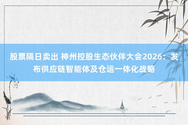 股票隔日卖出 神州控股生态伙伴大会2026：发布供应链智能体及仓运一体化战略