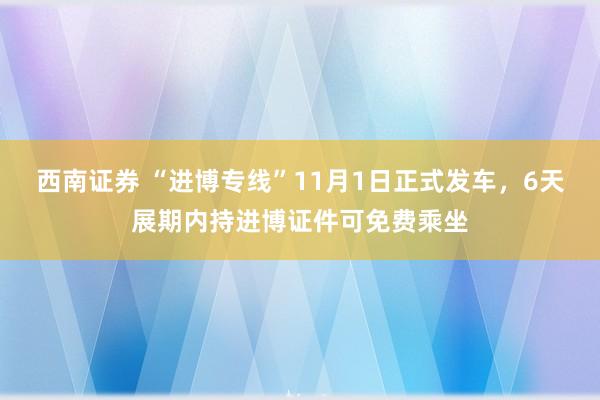 西南证券 “进博专线”11月1日正式发车，6天展期内持进博证件可免费乘坐