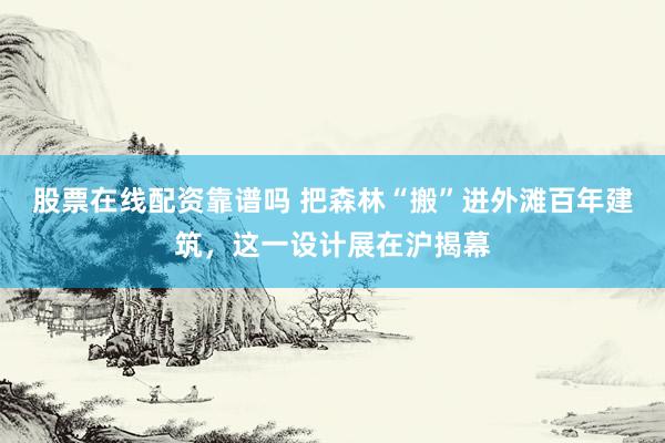 股票在线配资靠谱吗 把森林“搬”进外滩百年建筑，这一设计展在沪揭幕