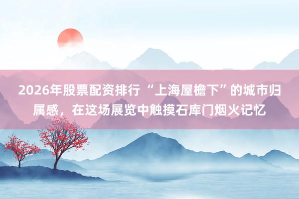 2026年股票配资排行 “上海屋檐下”的城市归属感，在这场展览中触摸石库门烟火记忆